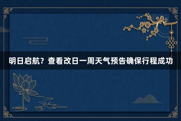 明日启航？查看改日一周天气预告确保行程成功